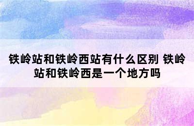 铁岭站和铁岭西站有什么区别 铁岭站和铁岭西是一个地方吗